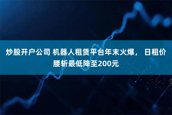 炒股开户公司 机器人租赁平台年末火爆， 日租价腰斩最低降至200元