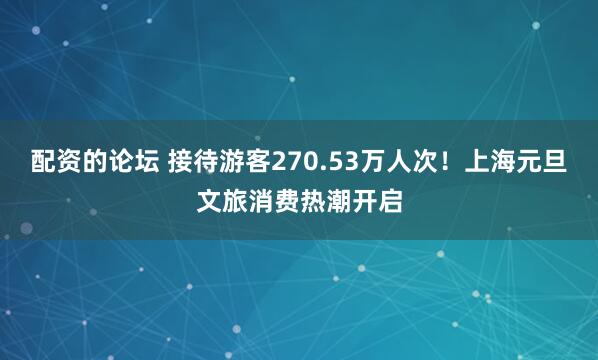 配资的论坛 接待游客270.53万人次！上海元旦文旅消费热潮开启
