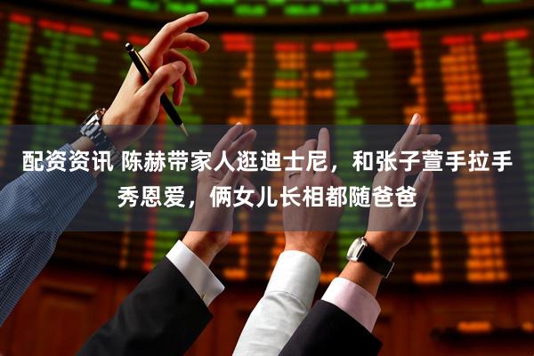 配资资讯 陈赫带家人逛迪士尼，和张子萱手拉手秀恩爱，俩女儿长相都随爸爸