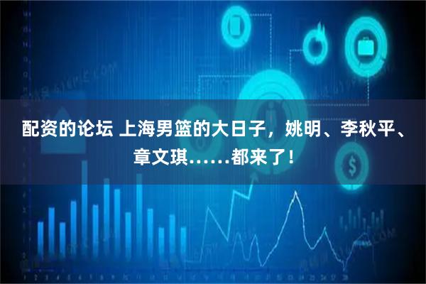 配资的论坛 上海男篮的大日子，姚明、李秋平、章文琪……都来了！