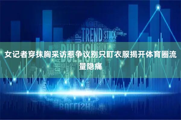 女记者穿抹胸采访惹争议别只盯衣服揭开体育圈流量隐痛