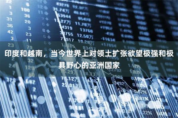 印度和越南,当今世界上对领土扩张欲望极强和极具野心的亚洲国家