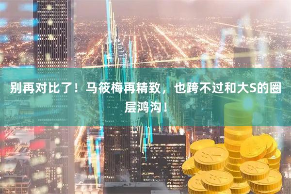 别再对比了！马筱梅再精致，也跨不过和大S的圈层鸿沟！