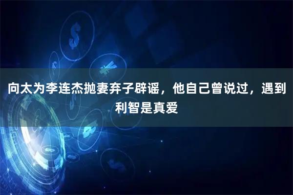 向太为李连杰抛妻弃子辟谣，他自己曾说过，遇到利智是真爱