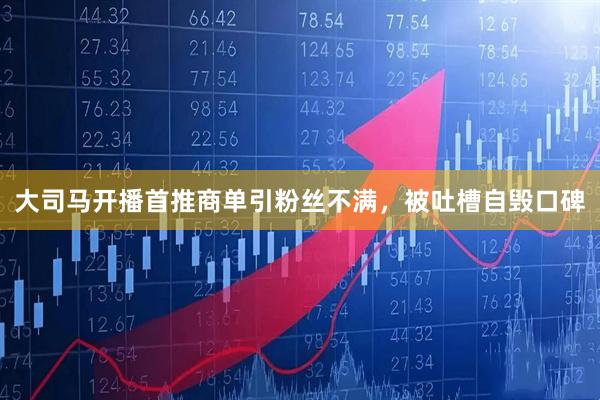 大司马开播首推商单引粉丝不满，被吐槽自毁口碑