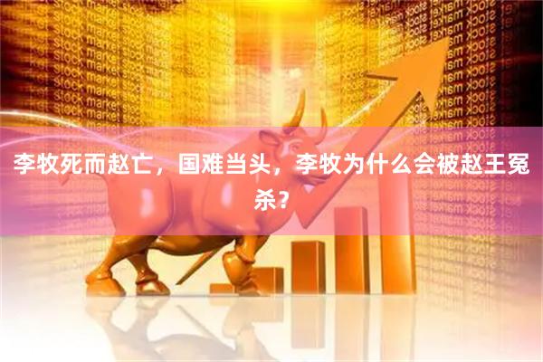 李牧死而赵亡，国难当头，李牧为什么会被赵王冤杀？