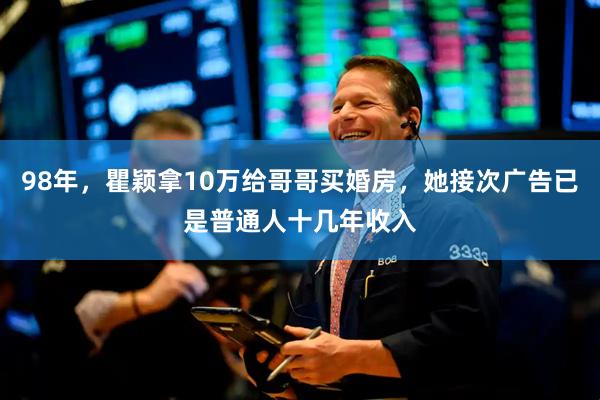 98年，瞿颖拿10万给哥哥买婚房，她接次广告已是普通人十几年收入
