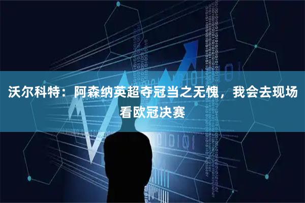 沃尔科特:阿森纳英超夺冠当之无愧,我会去现场看欧冠决赛