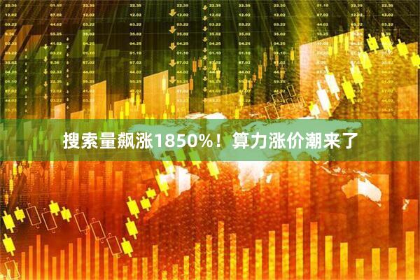 搜索量飙涨1850%!算力涨价潮来了