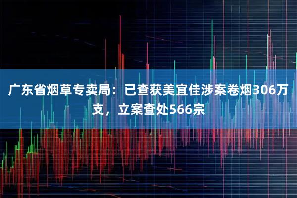 广东省烟草专卖局：已查获美宜佳涉案卷烟306万支，立案查处566宗