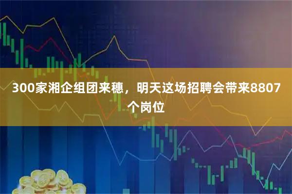 300家湘企组团来穗,明天这场招聘会带来8807个岗位