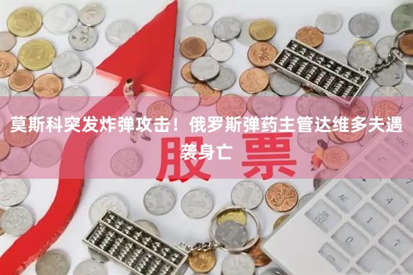 莫斯科突发炸弹攻击!俄罗斯弹药主管达维多夫遇袭身亡