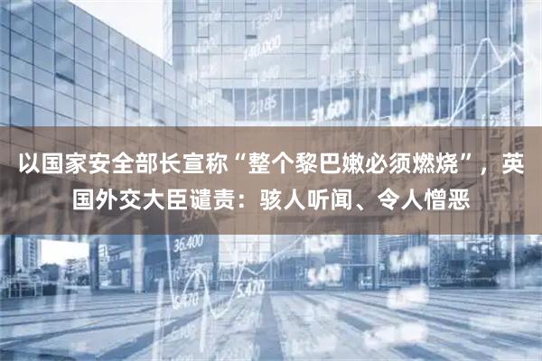 以国家安全部长宣称“整个黎巴嫩必须燃烧”，英国外交大臣谴责：骇人听闻、令人憎恶