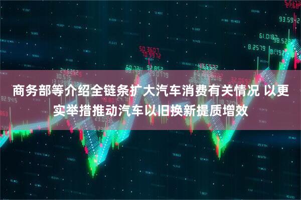 商务部等介绍全链条扩大汽车消费有关情况 以更实举措推动汽车以旧换新提质增效