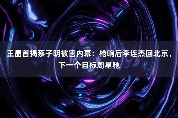 王晶首揭蔡子明被害内幕：枪响后李连杰回北京，下一个目标周星驰