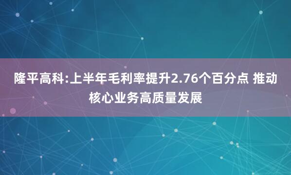 隆平高科:上半年毛利率提升2.76个百分点 推动核心业务高质量发展