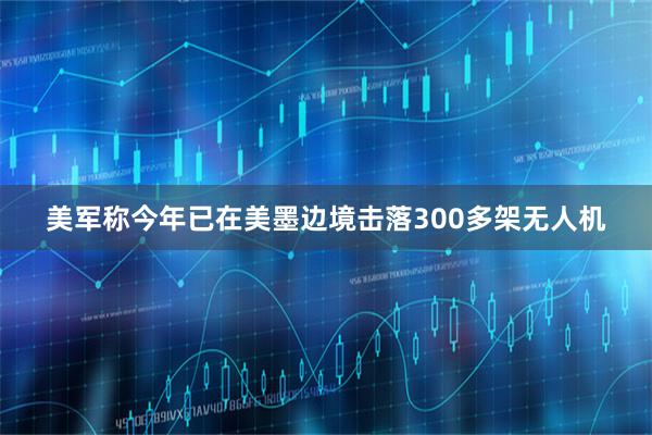 美军称今年已在美墨边境击落300多架无人机