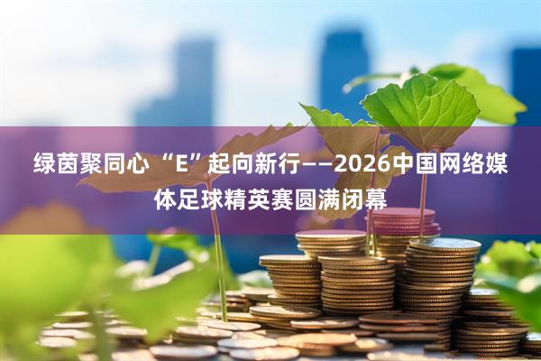 绿茵聚同心 “E”起向新行——2026中国网络媒体足球精英赛圆满闭幕